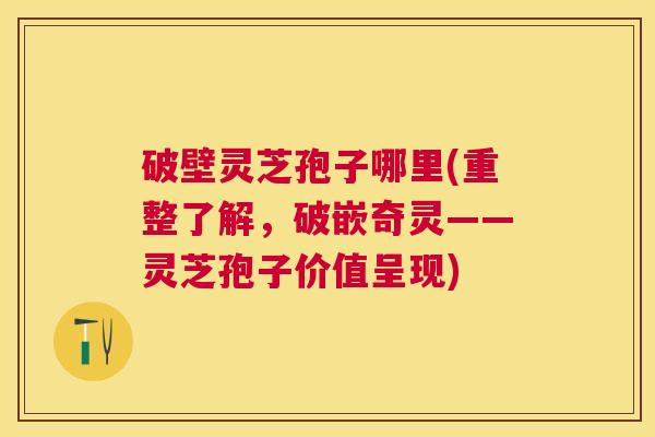 破壁灵芝孢子哪里(重整了解，破嵌奇灵——灵芝孢子价值呈现)