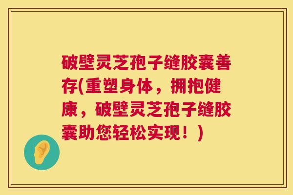 破壁灵芝孢子缝胶囊善存(重塑身体，拥抱健康，破壁灵芝孢子缝胶囊助您轻松实现！)