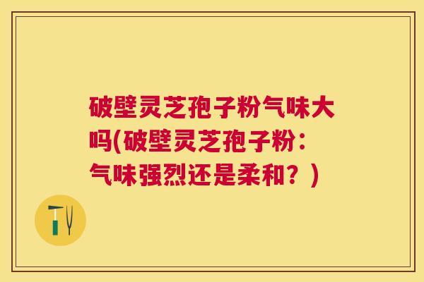 破壁灵芝孢子粉气味大吗(破壁灵芝孢子粉：气味强烈还是柔和？)