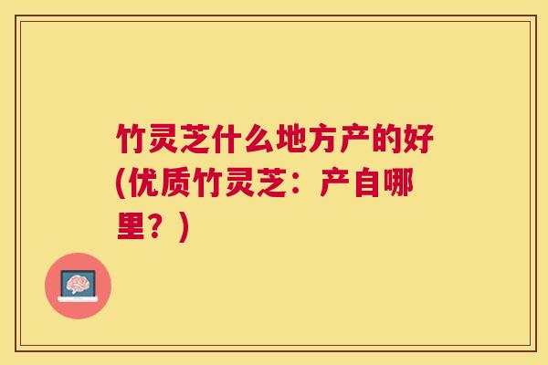 竹灵芝什么地方产的好(优质竹灵芝:产自哪里?) 竹灵芝什么地方产的好(优质竹灵芝:产自哪里?)