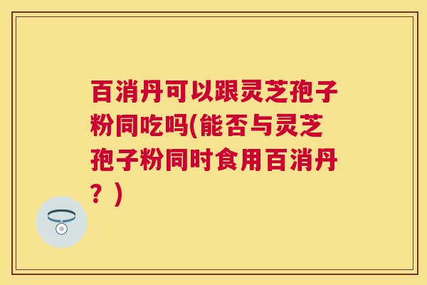 百消丹可以跟灵芝孢子粉同吃吗(能否与灵芝孢子粉同时食用百消丹？)