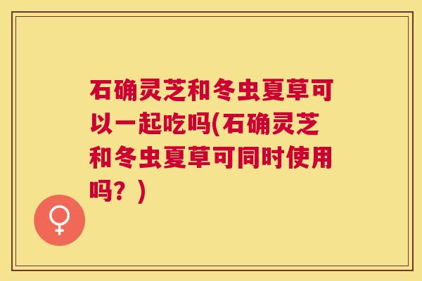 石确灵芝和冬虫夏草可以一起吃吗(石确灵芝和冬虫夏草可同时使用吗？)