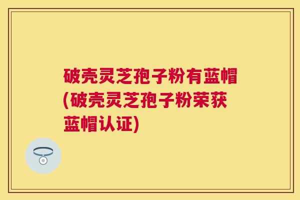 破壳灵芝孢子粉有蓝帽(破壳灵芝孢子粉荣获蓝帽认证)