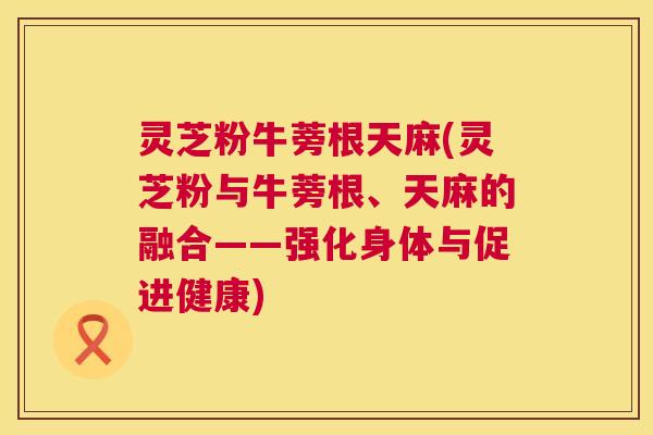 灵芝粉牛蒡根天麻(灵芝粉与牛蒡根、天麻的融合——强化身体与促进健康)