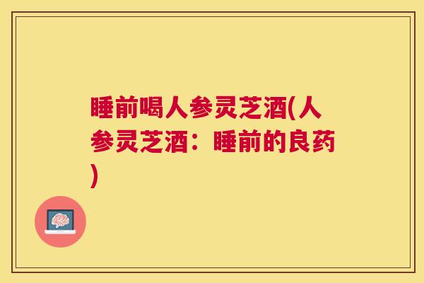 睡前喝人参灵芝酒(人参灵芝酒:睡前的良药) 睡前喝人参灵芝酒(人参灵芝酒:睡前的良药)