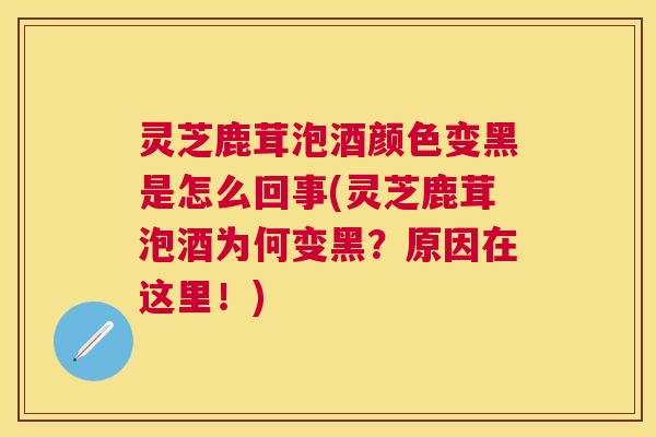 灵芝鹿茸泡酒颜色变黑是怎么回事(灵芝鹿茸泡酒为何变黑？原因在这里！)