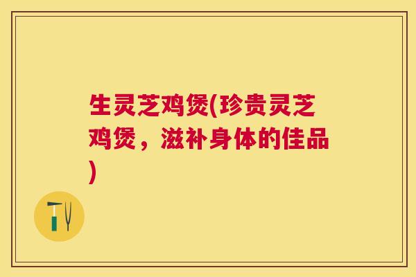 生灵芝鸡煲(珍贵灵芝鸡煲，滋补身体的佳品)