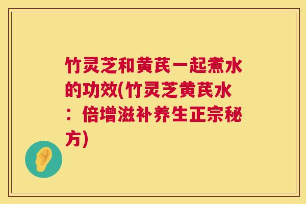 竹灵芝和黄芪一起煮水的功效(竹灵芝黄芪水:倍增滋补养生正宗秘方) 竹灵芝和黄芪一起煮水的功效(竹灵芝黄芪水:倍增滋补养生正宗秘方)