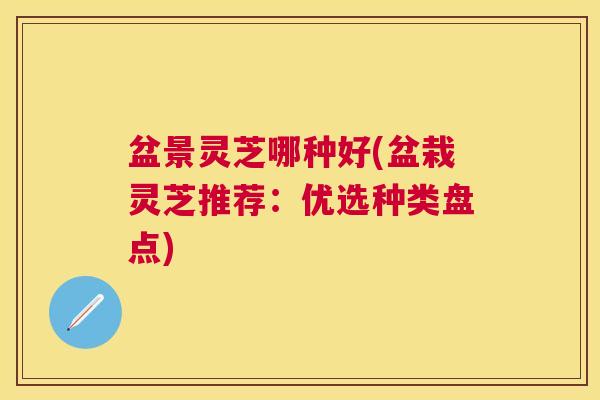 盆景灵芝哪种好(盆栽灵芝推荐:优选种类盘点) 盆景灵芝哪种好(盆栽灵芝推荐:优选种类盘点)