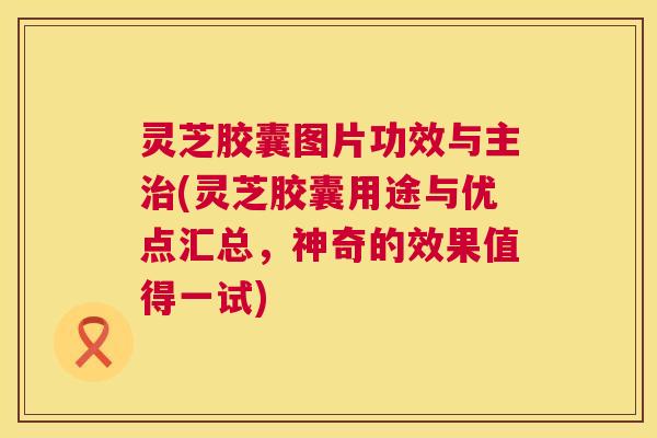 灵芝胶囊图片功效与主(灵芝胶囊用途与优点汇总,神奇的效果值得一试) 灵芝胶囊图片功效与主(灵芝胶囊用途与优点汇总,神奇的效果值得一试)
