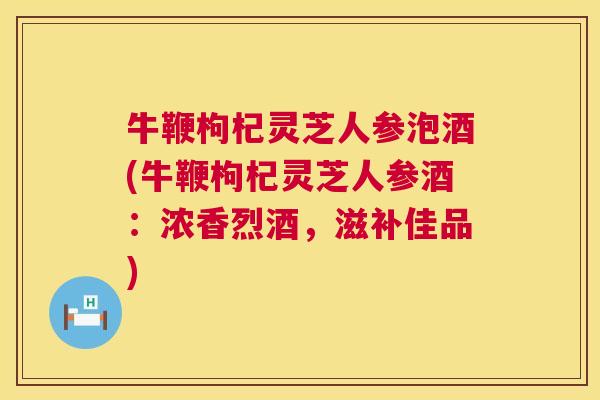牛鞭枸杞灵芝人参泡酒(牛鞭枸杞灵芝人参酒：浓香烈酒，滋补佳品)