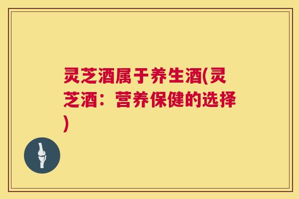 灵芝酒属于养生酒(灵芝酒:营养保健的选择) 灵芝酒属于养生酒(灵芝酒:营养保健的选择)