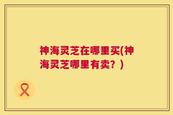 神海灵芝在哪里买(神海灵芝哪里有卖?) 神海灵芝在哪里买(神海灵芝哪里有卖?)