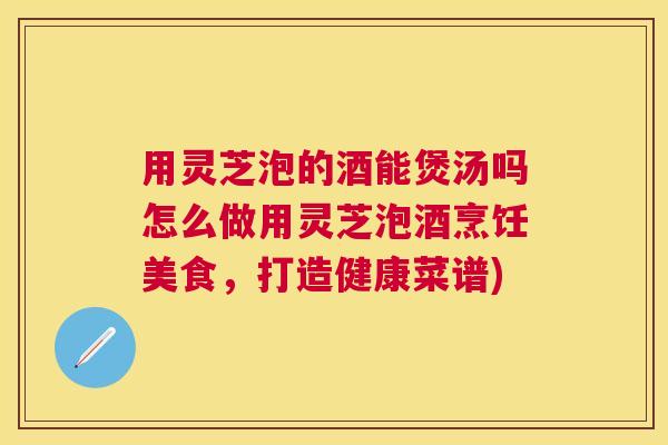 用灵芝泡的酒能煲汤吗怎么做用灵芝泡酒烹饪美食,打造健康菜谱) 用灵芝泡的酒能煲汤吗怎么做用灵芝泡酒烹饪美食,打造健康菜谱)