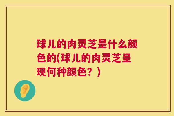 球儿的肉灵芝是什么颜色的(球儿的肉灵芝呈现何种颜色？)