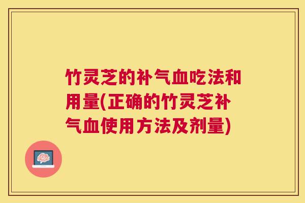 竹灵芝的吃法和用量(正确的竹灵芝使用方法及剂量) 竹灵芝的吃法和用量(正确的竹灵芝使用方法及剂量)