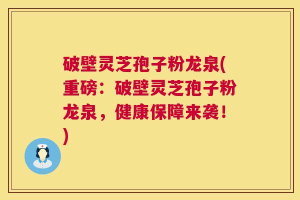 破壁灵芝孢子粉龙泉(重磅：破壁灵芝孢子粉龙泉，健康保障来袭！)