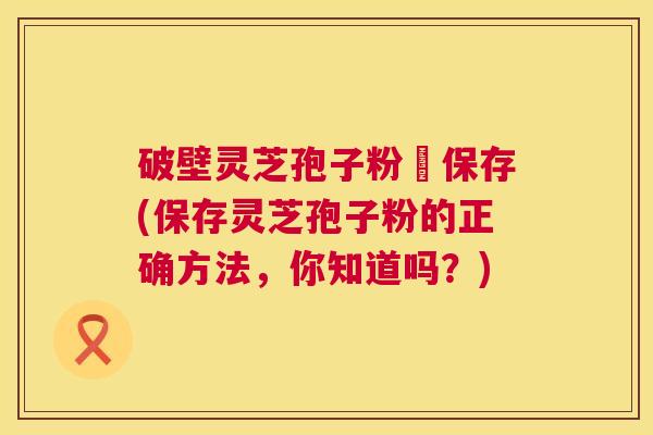 破壁灵芝孢子粉旳保存(保存灵芝孢子粉的正确方法，你知道吗？)