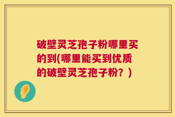 破壁灵芝孢子粉哪里买的到(哪里能买到优质的破壁灵芝孢子粉?) 破壁灵芝孢子粉哪里买的到(哪里能买到优质的破壁灵芝孢子粉?)