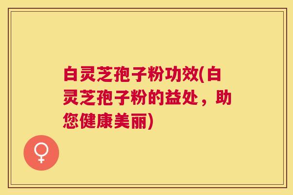 白灵芝孢子粉功效(白灵芝孢子粉的益处,助您健康美丽) 白灵芝孢子粉功效(白灵芝孢子粉的益处,助您健康美丽)