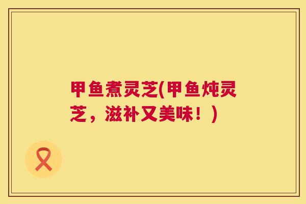 甲鱼煮灵芝(甲鱼炖灵芝,滋补又美味!) 甲鱼煮灵芝(甲鱼炖灵芝,滋补又美味!)