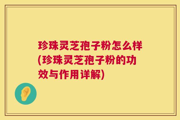 珍珠灵芝孢子粉怎么样(珍珠灵芝孢子粉的功效与作用详解)