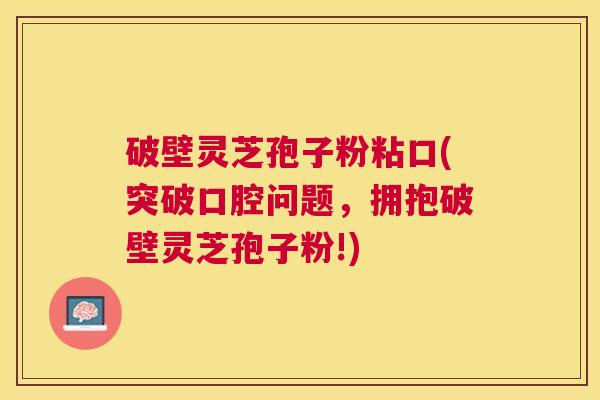 破壁灵芝孢子粉粘口(突破口腔问题，拥抱破壁灵芝孢子粉!)
