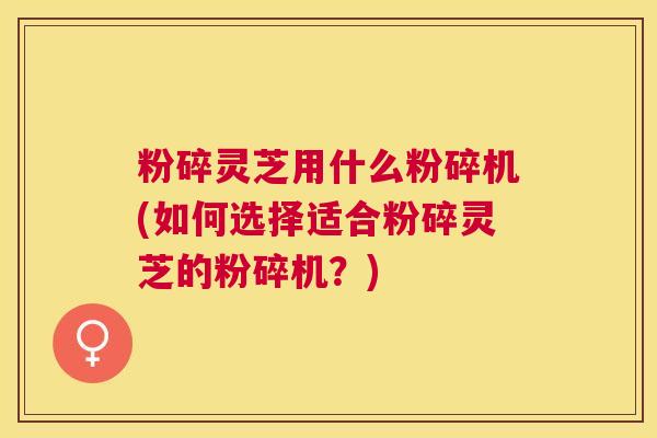 粉碎灵芝用什么粉碎机(如何选择适合粉碎灵芝的粉碎机？)
