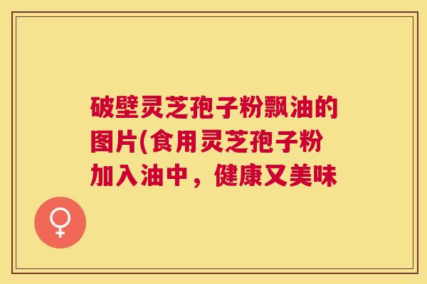破壁灵芝孢子粉飘油的图片(食用灵芝孢子粉加入油中,健康又美味 破壁灵芝孢子粉飘油的图片(食用灵芝孢子粉加入油中,健康又美味
