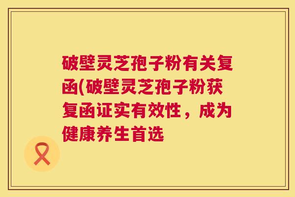 破壁灵芝孢子粉有关复函(破壁灵芝孢子粉获复函证实有效性，成为健康养生首选