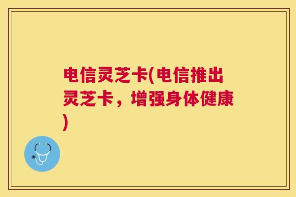 电信灵芝卡(电信推出灵芝卡,增强身体健康) 电信灵芝卡(电信推出灵芝卡,增强身体健康)