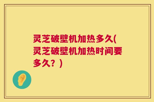 灵芝破壁机加热多久(灵芝破壁机加热时间要多久?) 灵芝破壁机加热多久(灵芝破壁机加热时间要多久?)
