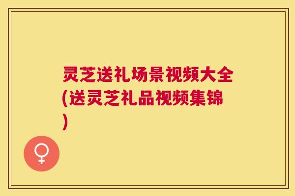 灵芝送礼场景视频大全(送灵芝礼品视频集锦)