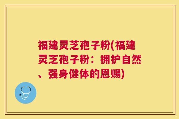 福建灵芝孢子粉(福建灵芝孢子粉：拥护自然、强身健体的恩赐)