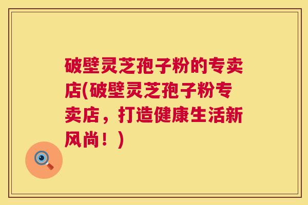 破壁灵芝孢子粉的专卖店(破壁灵芝孢子粉专卖店,打造健康生活新风尚!) 破壁灵芝孢子粉的专卖店(破壁灵芝孢子粉专卖店,打造健康生活新风尚!)