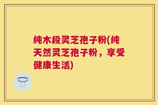 纯木段灵芝孢子粉(纯天然灵芝孢子粉,享受健康生活) 纯木段灵芝孢子粉(纯天然灵芝孢子粉,享受健康生活)