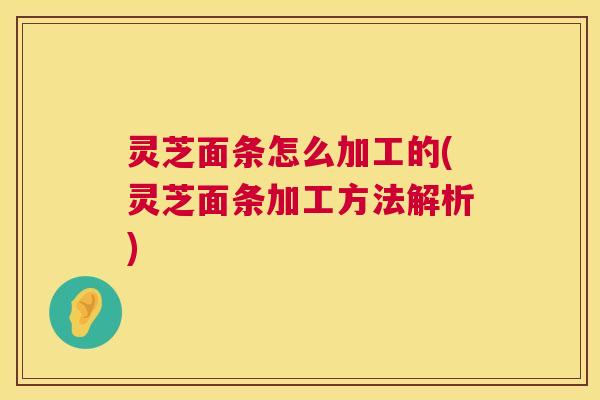 灵芝面条怎么加工的(灵芝面条加工方法解析)