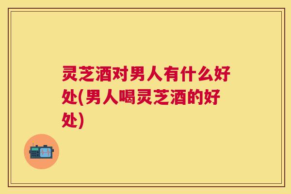 灵芝酒对男人有什么好处(男人喝灵芝酒的好处) 灵芝酒对男人有什么好处(男人喝灵芝酒的好处)