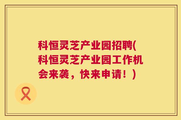 科恒灵芝产业园招聘(科恒灵芝产业园工作机会来袭，快来申请！)