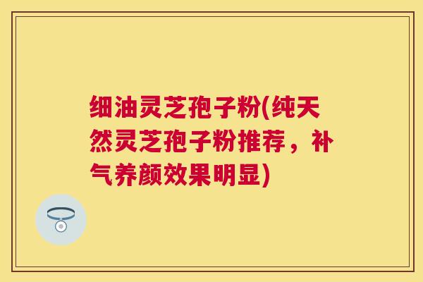 细油灵芝孢子粉(纯天然灵芝孢子粉推荐，养颜效果明显)