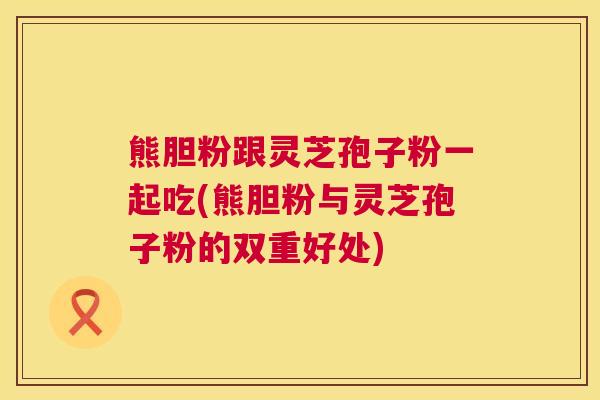 熊胆粉跟灵芝孢子粉一起吃(熊胆粉与灵芝孢子粉的双重好处) 熊胆粉跟灵芝孢子粉一起吃(熊胆粉与灵芝孢子粉的双重好处)