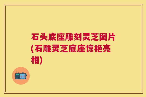 石头底座雕刻灵芝图片(石雕灵芝底座惊艳亮相)