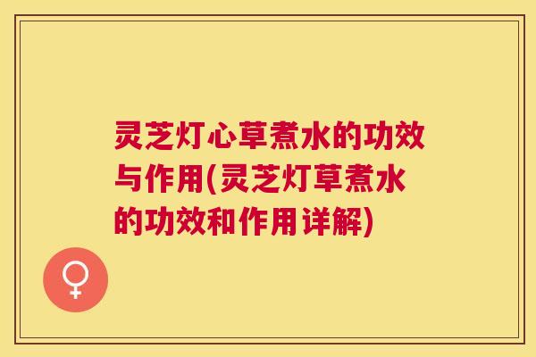 灵芝灯心草煮水的功效与作用(灵芝灯草煮水的功效和作用详解)
