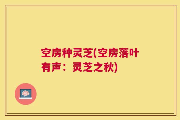 空房种灵芝(空房落叶有声:灵芝之秋) 空房种灵芝(空房落叶有声:灵芝之秋)