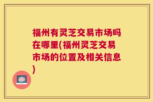 福州有灵芝交易市场吗在哪里(福州灵芝交易市场的位置及相关信息) 福州有灵芝交易市场吗在哪里(福州灵芝交易市场的位置及相关信息)
