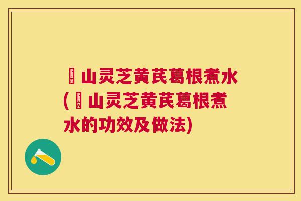 矷山灵芝黄芪葛根煮水(矷山灵芝黄芪葛根煮水的功效及做法) 矷山灵芝黄芪葛根煮水(矷山灵芝黄芪葛根煮水的功效及做法)