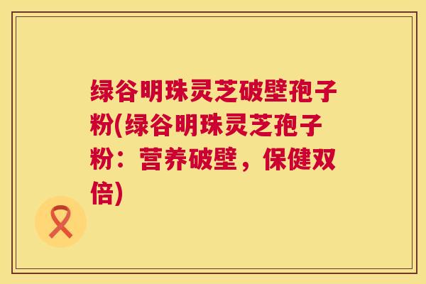绿谷明珠灵芝破壁孢子粉(绿谷明珠灵芝孢子粉:营养破壁,保健双倍) 绿谷明珠灵芝破壁孢子粉(绿谷明珠灵芝孢子粉:营养破壁,保健双倍)