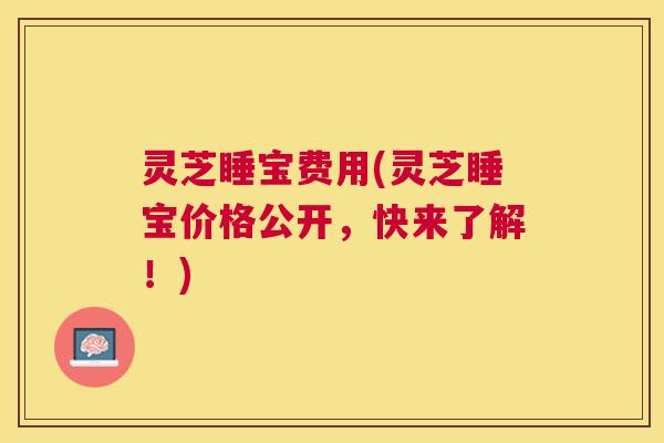 灵芝睡宝费用(灵芝睡宝价格公开,快来了解!) 灵芝睡宝费用(灵芝睡宝价格公开,快来了解!)