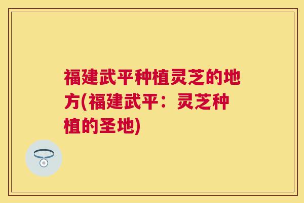 福建武平种植灵芝的地方(福建武平：灵芝种植的圣地)