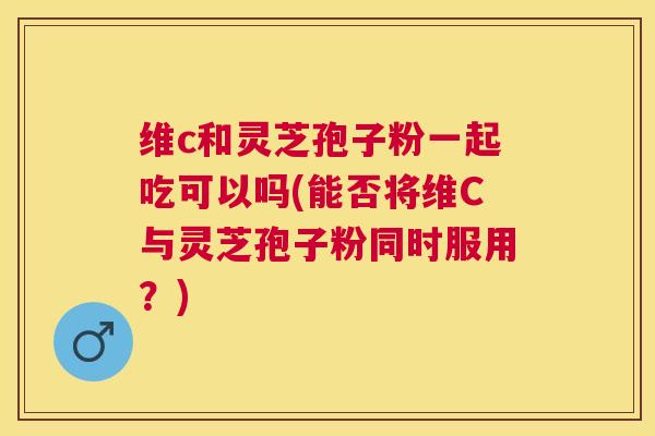 维c和灵芝孢子粉一起吃可以吗(能否将维C与灵芝孢子粉同时服用？)